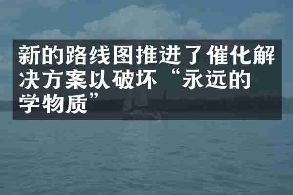 新的路线图推进了催化解决方案以破坏&ldquo;永远的化学物质&rdquo;