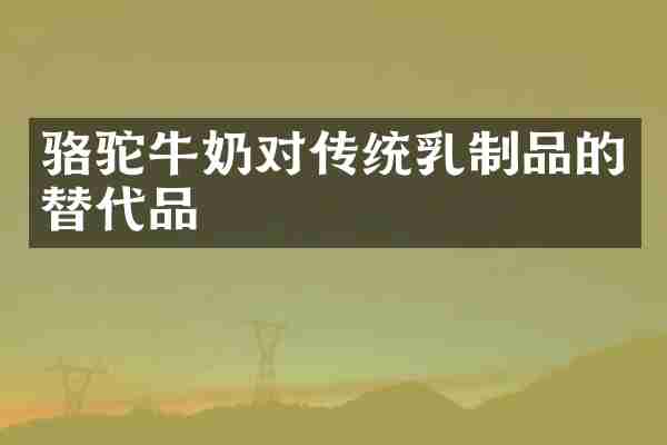 骆驼牛奶对传统乳制品的替代品