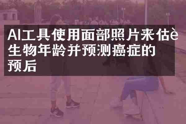 AI工具使用面部照片来估计生物年龄并预测癌症的预后
