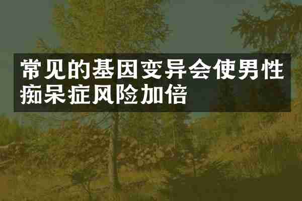 常见的基因变异会使男性痴呆症风险加倍