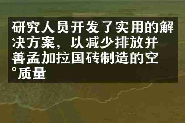 研究人员开发了实用的解决方案，以减少排放并改善孟加拉国砖制造的空气质量