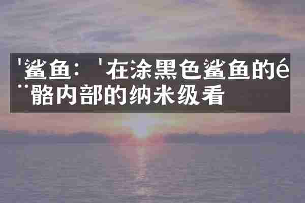 '鲨鱼：'在涂黑色鲨鱼的骨骼内部的纳米级看