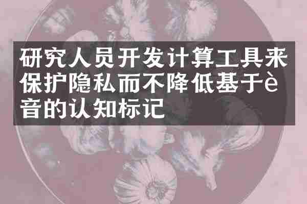 研究人员开发计算工具来保护隐私而不降低基于语音的认知标记