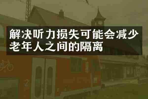 解决听力损失可能会减少老年人之间的隔离