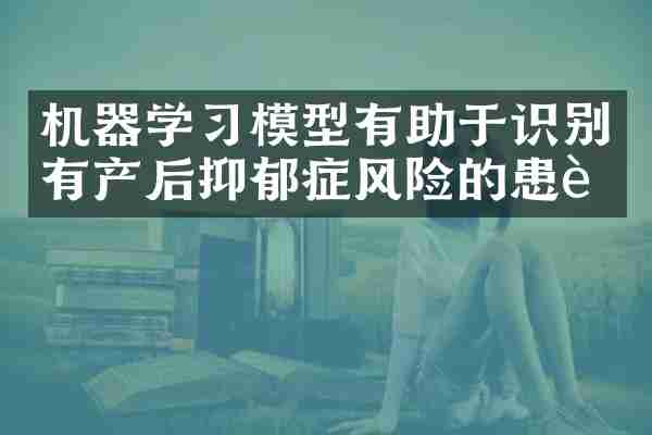 机器学习模型有助于识别有产后抑郁症风险的患者