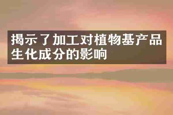 揭示了加工对植物基产品生化成分的影响