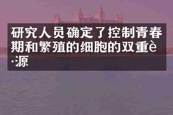 研究人员确定了控制青春期和繁殖的细胞的双重起源
