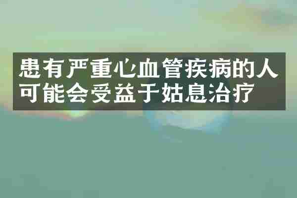 患有严重心血管疾病的人可能会受益于姑息治疗