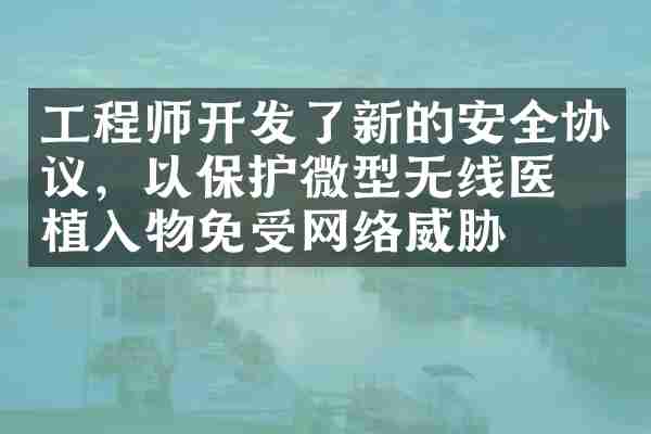 工程师开发了新的安全协议，以保护微型无线医疗植入物免受网络威胁