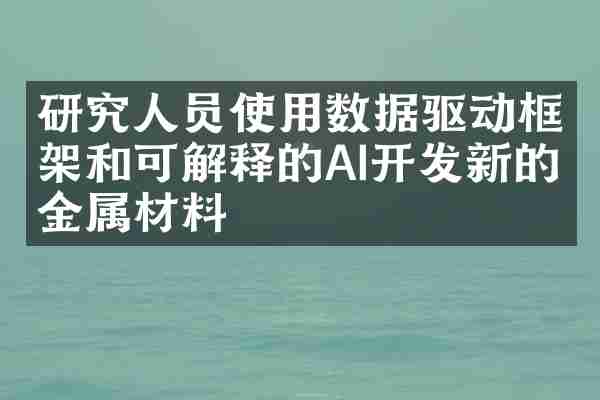 研究人员使用数据驱动框架和可解释的AI开发新的金属材料