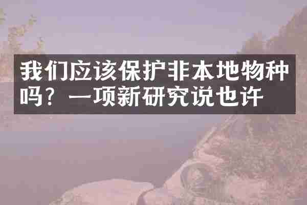 我们应该保护非本地物种吗？一项新研究说也许
