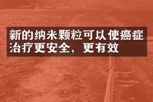 新的纳米颗粒可以使癌症治疗更安全，更有效