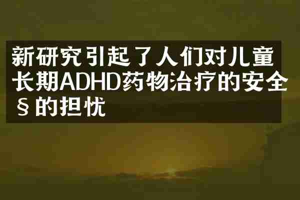 新研究引起了人们对儿童长期ADHD药物治疗的安全性的担忧