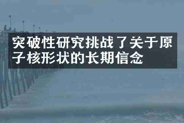 突破性研究挑战了关于原子核形状的长期信念