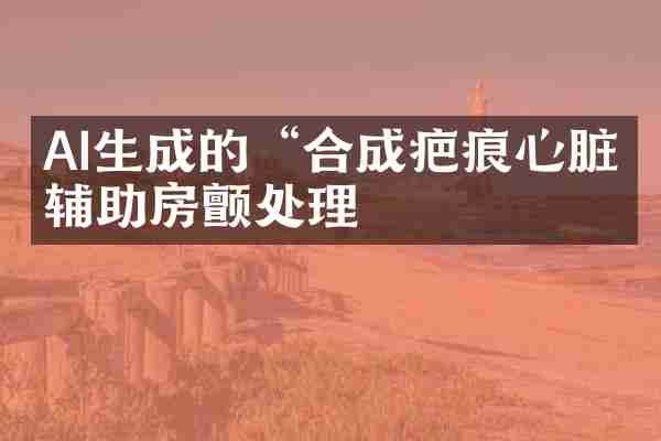 AI生成的“合成疤痕心脏”辅助房颤处理