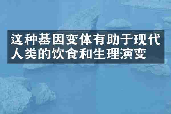 这种基因变体有助于现代人类的饮食和生理演变